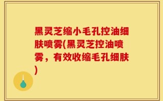 黑灵芝缩小毛孔控油细肤喷雾(黑灵芝控油喷雾，有效收缩毛孔细肤)