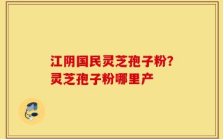 江阴国民灵芝孢子粉？灵芝孢子粉哪里产