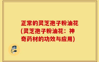 正常的灵芝孢子粉油花(灵芝孢子粉油花：神奇药材的功效与应用)