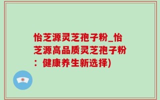 怡芝源灵芝孢子粉_怡芝源高品质灵芝孢子粉：健康养生新选择)