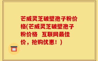 芒威灵芝破壁孢子粉价格(芒威灵芝破壁孢子粉价格  互联网最佳价，抢购优惠！)