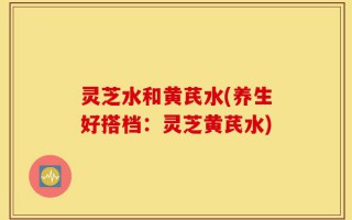 灵芝水和黄芪水(养生好搭档：灵芝黄芪水)