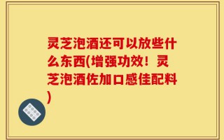 灵芝泡酒还可以放些什么东西(增强功效！灵芝泡酒佐加口感佳配料)