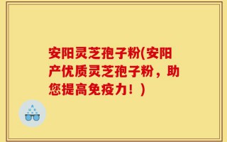 安阳灵芝孢子粉(安阳产优质灵芝孢子粉，助您提高免疫力！)