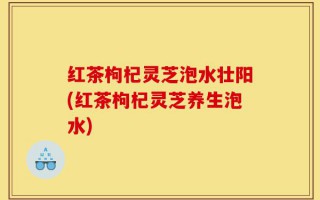 红茶枸杞灵芝泡水壮阳(红茶枸杞灵芝养生泡水)
