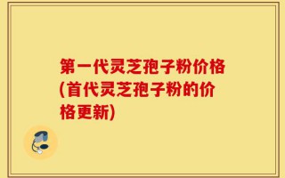 第一代灵芝孢子粉价格(首代灵芝孢子粉的价格更新)