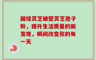 国琼灵芝破壁灵芝孢子粉，提升生活质量的新发现，瞬间改变你的每一天