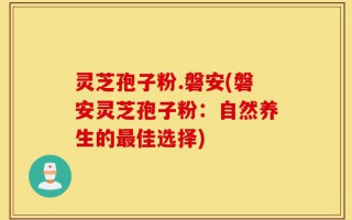 灵芝孢子粉.磐安(磐安灵芝孢子粉：自然养生的最佳选择)