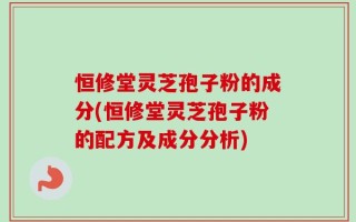 恒修堂灵芝孢子粉的成分(恒修堂灵芝孢子粉的配方及成分分析)