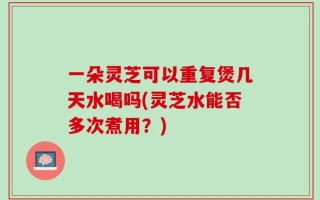 一朵灵芝可以重复煲几天水喝吗(灵芝水能否多次煮用？)