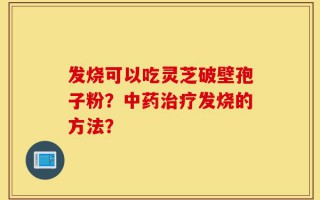 发烧可以吃灵芝破壁孢子粉？中药治疗发烧的方法？