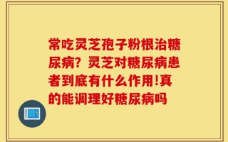 常吃灵芝孢子粉根治糖尿病？灵芝对糖尿病患者到底有什么作用!真的能调理好糖尿病吗