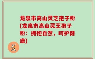 龙泉市高山灵芝孢子粉(龙泉市高山灵芝孢子粉：拥抱自然，呵护健康)