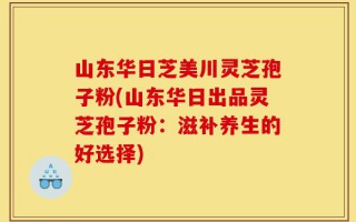 山东华日芝美川灵芝孢子粉(山东华日出品灵芝孢子粉：滋补养生的好选择)