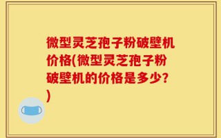 微型灵芝孢子粉破壁机价格(微型灵芝孢子粉破壁机的价格是多少？)