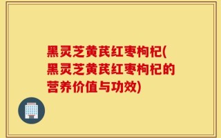 黑灵芝黄芪红枣枸杞(黑灵芝黄芪红枣枸杞的营养价值与功效)
