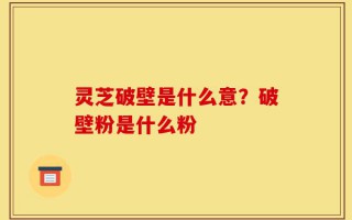 灵芝破壁是什么意？破壁粉是什么粉