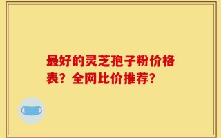 最好的灵芝孢子粉价格表？全网比价推荐？