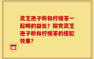 灵芝孢子粉和柠檬茶一起喝的益处？探究灵芝孢子粉和柠檬茶的搭配效果？