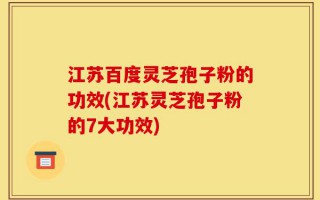 江苏百度灵芝孢子粉的功效(江苏灵芝孢子粉的7大功效)