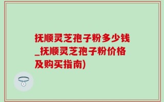 抚顺灵芝孢子粉多少钱_抚顺灵芝孢子粉价格及购买指南)