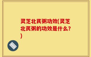 灵芝北芪粥功效(灵芝北芪粥的功效是什么？)