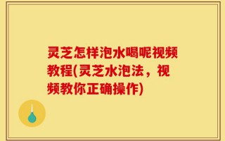 灵芝怎样泡水喝呢视频教程(灵芝水泡法，视频教你正确操作)