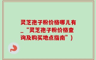 灵芝孢子粉价格哪儿有_“灵芝孢子粉价格查询及购买地点指南”)