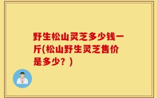 野生松山灵芝多少钱一斤(松山野生灵芝售价是多少？)