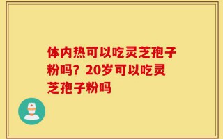 体内热可以吃灵芝孢子粉吗？20岁可以吃灵芝孢子粉吗