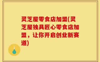 灵芝屋零食店加盟(灵芝屋独具匠心零食店加盟，让你开启创业新赛道)