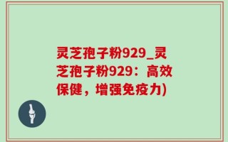 灵芝孢子粉929_灵芝孢子粉929：高效保健，增强免疫力)