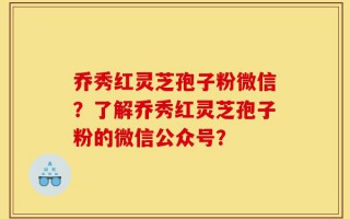 乔秀红灵芝孢子粉微信？了解乔秀红灵芝孢子粉的微信公众号？