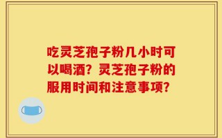 吃灵芝孢子粉几小时可以喝酒？灵芝孢子粉的服用时间和注意事项？