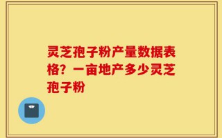 灵芝孢子粉产量数据表格？一亩地产多少灵芝孢子粉