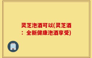 灵芝泡酒可以(灵芝酒：全新健康泡酒享受)