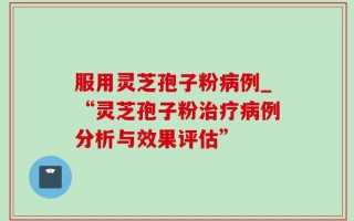 服用灵芝孢子粉病例_“灵芝孢子粉治疗病例分析与效果评估”