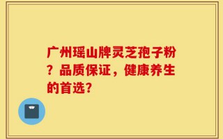 广州瑶山牌灵芝孢子粉？品质保证，健康养生的首选？