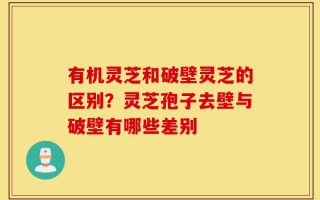 有机灵芝和破壁灵芝的区别？灵芝孢子去壁与破壁有哪些差别