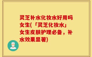 灵芝补水化妆水好用吗女生(「灵芝化妆水」女生皮肤护理必备，补水效果显著)