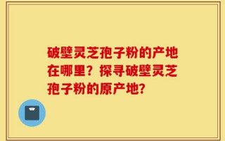 破壁灵芝孢子粉的产地在哪里？探寻破壁灵芝孢子粉的原产地？