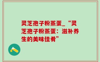 灵芝孢子粉蒸蛋_“灵芝孢子粉蒸蛋：滋补养生的美味佳肴”