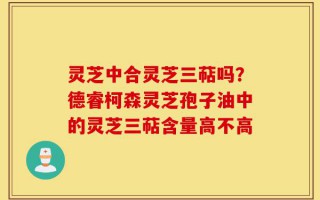 灵芝中合灵芝三萜吗？德睿柯森灵芝孢子油中的灵芝三萜含量高不高