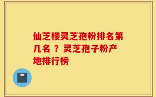仙芝楼灵芝孢粉排名第几名 ？灵芝孢子粉产地排行榜