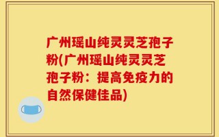 广州瑶山纯灵灵芝孢子粉(广州瑶山纯灵灵芝孢子粉：提高免疫力的自然保健佳品)