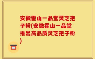 安徽霍山一品堂灵芝孢子粉(安徽霍山一品堂推出高品质灵芝孢子粉)