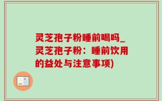 灵芝孢子粉睡前喝吗_灵芝孢子粉：睡前饮用的益处与注意事项)