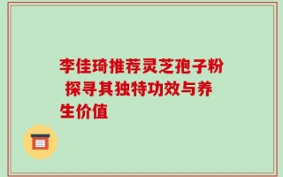 李佳琦推荐灵芝孢子粉 探寻其独特功效与养生价值