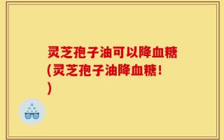 灵芝孢子油可以降血糖(灵芝孢子油降血糖！)