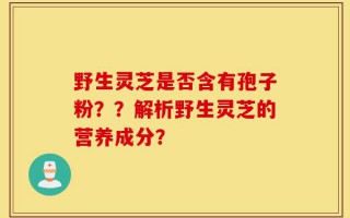 野生灵芝是否含有孢子粉？？解析野生灵芝的营养成分？